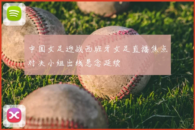 中国女足迎战西班牙女足直播焦点对决小组出线悬念延续