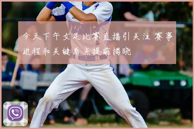 今天下午女足比赛直播引关注 赛事进程和关键看点提前揭晓