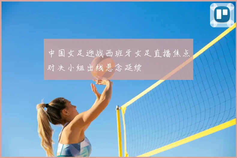 中国女足迎战西班牙女足直播焦点对决小组出线悬念延续