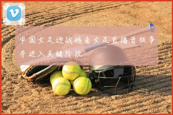 中国女足迎战越南女足直播晋级争夺进入关键阶段