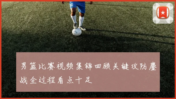 男篮比赛视频集锦回顾关键攻防鏖战全过程看点十足