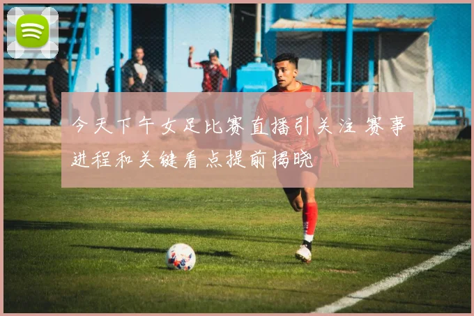 今天下午女足比赛直播引关注 赛事进程和关键看点提前揭晓