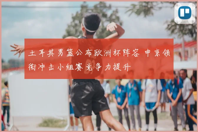 土耳其男篮公布欧洲杯阵容 申京领衔冲击小组赛竞争力提升