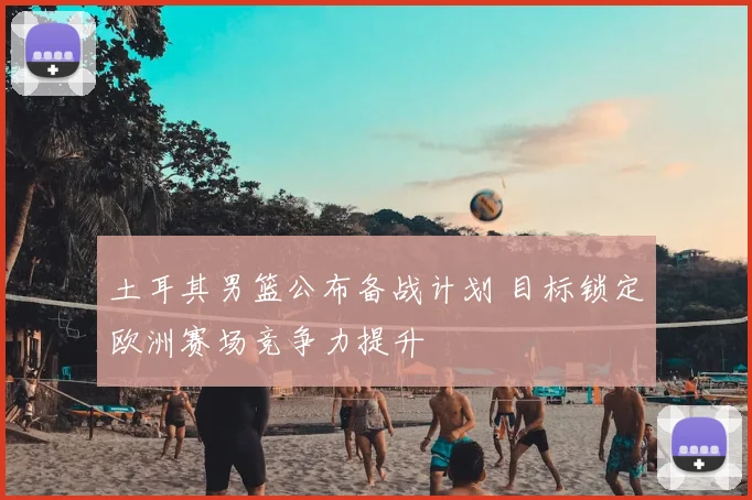 土耳其男篮公布备战计划 目标锁定欧洲赛场竞争力提升