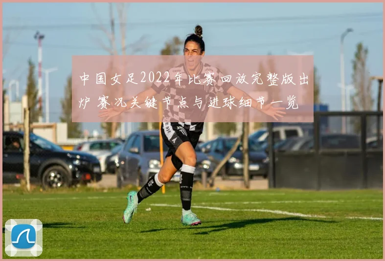 中国女足2022年比赛回放完整版出炉 赛况关键节点与进球细节一览
