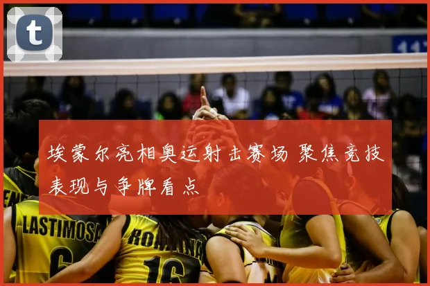 埃蒙尔亮相奥运射击赛场 聚焦竞技表现与争牌看点
