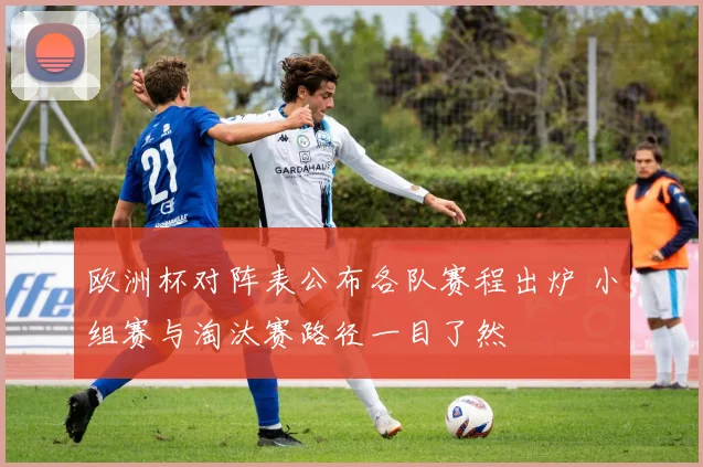 欧洲杯对阵表公布各队赛程出炉 小组赛与淘汰赛路径一目了然