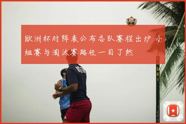 欧洲杯对阵表公布各队赛程出炉 小组赛与淘汰赛路径一目了然