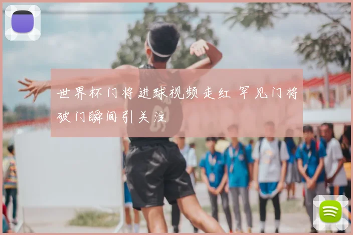 世界杯门将进球视频走红 罕见门将破门瞬间引关注