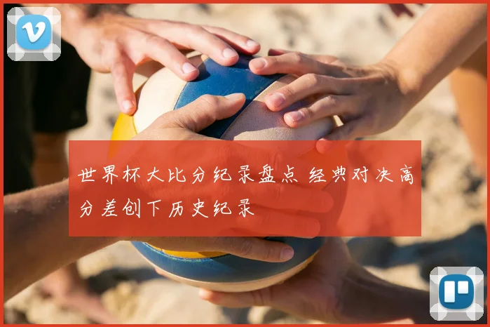 世界杯大比分纪录盘点 经典对决高分差创下历史纪录