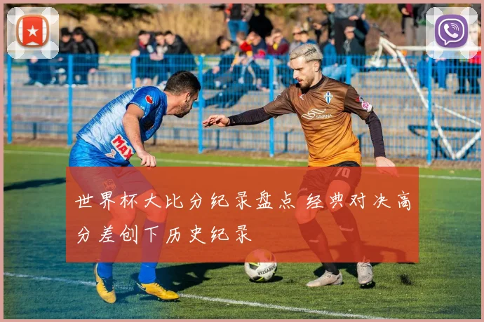 世界杯大比分纪录盘点 经典对决高分差创下历史纪录